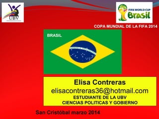 Elisa Contreras
elisacontreras36@hotmail.com
ESTUDIANTE DE LA UBV
CIENCIAS POLITICAS Y GOBIERNO
San Cristóbal marzo 2014
COPA MUNDIAL DE LA FIFA 2014
BRASIL
 