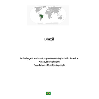 Brazil 
Is the largest and most populous country in Latin America. 
Area 3,287,597 sq mi 
Population 188,078,261 people 
 