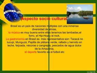Aspecto socio cultural:
Brasil es un país de naciones múltiples con una inmensa
diversidad de etnias,
la música es muy buena entre ellas tenemos las lambadas,el
forro, el Hip-Hop y el rock.
La gastronomía en Brasil es más representativa son: Tacacá no
tucupi, Munguzá, Papilla de plátano verde, rallado y hervido en
leche, feijoada, nécoras o cangrejos, pescados de agua dulce
de la Amazonia,
el deporte favorito es el futbol etc
 