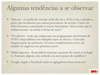 Algumas tendências a se observar
 Telecom - as tarifas de conexão serão ﬂat fee e SVAs serão cobrados a
 parte, provavelmente por outros prestadores de serviço. Custos de
 infra-estrutura continuarão a crescer fortemente. Telcos terão que se
 redimensionar ou mudar a forma de atuar ?

 TVs abertas - terão que empacotar sua programação em formato de
 VOD e disponibilzar em múltiplos tipos de devices. Crescente
 fragmentação da audiência. Deverão completamente rever seu
 modelo de negócios nos próximos anos?

 Mídia impressa - ﬁcará difícil sustentar a posição de custos e ecologia
 vs. formatos digitais, mas acharão seu novo ponto de equilíbrio ?

 Google, Apple e Facebook serão os agregadores dessa nova era ?
 