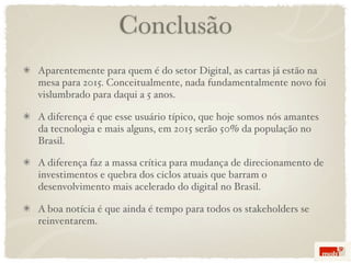 Conclusão
Aparentemente para quem é do setor Digital, as cartas já estão na
mesa para 2015. Conceitualmente, nada fundamentalmente novo foi
vislumbrado para daqui a 5 anos.

A diferença é que esse usuário típico, que hoje somos nós amantes
da tecnologia e mais alguns, em 2015 serão 50% da população no
Brasil.

A diferença faz a massa crítica para mudança de direcionamento de
investimentos e quebra dos ciclos atuais que barram o
desenvolvimento mais acelerado do digital no Brasil.

A boa notícia é que ainda é tempo para todos os stakeholders se
reinventarem.
 