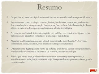 Resumo
Os próximos 5 anos no digital serão mais intensos e transformadores que os últimos 15

Fatores macro como ecologia, trânsito, limitações de infra, custos, etc, acelerarão a
descentralização e a fragmentação das corporações em benefício da co-criação, home
oﬃce e o network de empresas, acelerando a adoção tecnológica

As conexões móveis de internet atingirão 500 milhões e as residências típicas terão
pelo menos 10 aparelhos conectados a uma super banda larga

Algumas tendências tecnológicas (cloud, tablet/touch, super banda, VOD, vídeo
conferência, social, location, etc) ﬁnalmente atingirão maturidade

O faturamento digital passará ponto de inﬂexão e tenderá a liderar bolo publicitário,
reordenando totalmente as indústrias de telecom, mídia e tecnologia

Ainda, que para 5 anos, nada fundamentalmente novo esteja sendo previsto, a
massiﬁcação das soluções já existentes hoje, é o que realmente promoverá essa grande
transformação
 
