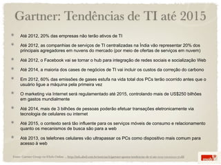 Gartner: Tendências de TI até 2015
     Até 2012, 20% das empresas não terão ativos de TI

     Até 2012, as companhias de serviços de TI centralizadas na Índia vão representar 20% dos
     principais agregadores em nuvens do mercado (por meio de ofertas de serviços em nuvem)

     Até 2012, o Facebook vai se tornar o hub para integração de redes sociais e socialização Web

     Até 2014, a maioria dos cases de negócios de TI vai incluir os custos da correção do carbono

     Em 2012, 60% das emissões de gases estufa na vida total dos PCs terão ocorrido antes que o
     usuário ligue a máquina pela primeira vez

     O marketing via Internet será regulamentado até 2015, controlando mais de US$250 bilhões
     em gastos mundialmente

     Até 2014, mais de 3 bilhões de pessoas poderão efetuar transações eletronicamente via
     tecnologia de celulares ou internet

     Até 2015, o contexto será tão influente para os serviços móveis de consumo e relacionamento
     quanto os mecanismos de busca são para a web

     Até 2013, os telefones celulares vão ultrapassar os PCs como dispositivo mais comum para
     acesso à web

Fonte: Gartner Group via @Info Online ... http://info.abril.com.br/noticias/ti/gartner-aponta-tendencias-de-ti-ate-2015-05022010-17.shl
 