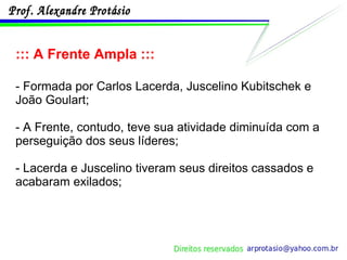 ::: A Frente Ampla ::: - Formada por Carlos Lacerda, Juscelino Kubitschek e João Goulart; - A Frente, contudo, teve sua atividade diminuída com a perseguição dos seus líderes; - Lacerda e Juscelino tiveram seus direitos cassados e acabaram exilados; 