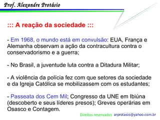 ::: A reação da sociedade ::: -  Em 1968, o mundo está em convulsão : EUA, França e Alemanha observam a ação da contracultura contra o conservadorismo e a guerra; - No Brasil, a juventude luta contra a Ditadura Militar; - A violência da polícia fez com que setores da sociedade e da Igreja Católica se mobilizassem com os estudantes; -  Passeata dos Cem Mil ; Congresso da UNE em Ibiúna (descoberto e seus líderes presos); Greves operárias em Osasco e Contagem. 