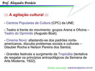 ::: A agitação cultural ::: -  Centros Populares de Cultura  (CPC) da UNE; - Teatro à frente do movimento: grupos Arena e Oficina –  Teatro do Oprimido  (Augusto Boal); -  Cinema Novo : afastando-se dos padrões norte-americanos, discutia problemas sociais e culturais – Glauber Rocha e Nelson Pereira dos Santos; - Grandes festivais e surgimento da  Tropicália  (tentativa de resgatar os princípios antropofágicos da Semana de Arte Moderna, 1922). 