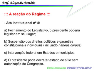 ::: A reação do Regime ::: - Ato Institucional nº 5: a) Fechamento do Legislativo, o presidente poderia legislar em seu lugar; b) Suspensão dos direitos políticos e garantias constitucionais individuais (incluindo  habeas corpus ); c) Intervenção federal em Estados e municípios; d) O presidente pode decretar estado de sítio sem autorização do Congresso. 