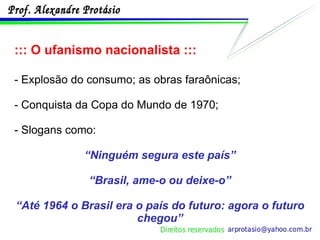 ::: O ufanismo nacionalista ::: - Explosão do consumo; as obras faraônicas; - Conquista da Copa do Mundo de 1970; - Slogans como: “ Ninguém segura este país” “ Brasil, ame-o ou deixe-o” “ Até 1964 o Brasil era o país do futuro: agora o futuro chegou” 