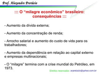 ::: O “milagre econômico” brasileiro: consequências ::: - Aumento da dívida externa; - Aumento da concentração de renda; - Arrocho salarial e aumento do custo de vida para os trabalhadores; - Aumento da dependência em relação ao capital externo e empresas multinacionais; - O “milagre” termina com a crise mundial do Petróleo, em 1973. 