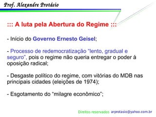 ::: A luta pela Abertura do Regime ::: - Início do  Governo Ernesto Geisel ; -  Processo de redemocratização “lento, gradual e seguro”,  pois o regime não queria entregar o poder à oposição radical; - Desgaste político do regime, com vitórias do MDB nas principais cidades (eleições de 1974); - Esgotamento do “milagre econômico”; 