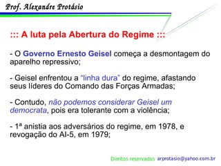 ::: A luta pela Abertura do Regime ::: - O  Governo Ernesto Geisel  começa a desmontagem do aparelho repressivo; - Geisel enfrentou a  “linha dura”  do regime, afastando seus líderes do Comando das Forças Armadas; - Contudo,  não podemos considerar Geisel um democrata , pois era tolerante com a violência; - 1ª anistia aos adversários do regime, em 1978, e revogação do AI-5, em 1979; 