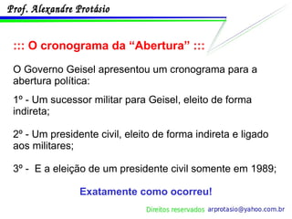 ::: O cronograma da “Abertura” ::: O Governo Geisel apresentou um cronograma para a abertura política: 1º - Um sucessor militar para Geisel, eleito de forma indireta; 2º - Um presidente civil, eleito de forma indireta e ligado aos militares; 3º -  E a eleição de um presidente civil somente em 1989; Exatamente como ocorreu! 