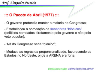 ::: O Pacote de Abril (1977) ::: - O governo pretendia manter a maioria no Congresso; - Estabeleceu a nomeação de  senadores “biônicos”  (políticos nomeados diretamente pelo governo e não pelo voto popular); - 1/3 do Congresso seria “biônico”; - Mudava as regras da proporcionalidade, favorecendo os Estados no Nordeste, onde a ARENA era forte; 