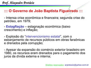 ::: O Governo de João Baptista Figueiredo ::: - Intensa crise econômica e financeira; segunda crise do petróleo, em 1979; -  Estagflação  – estagnação econômica (baixo crescimento) e inflação; - Explosão do “ intervencionismo estatal ”, com o esbanjamento de recursos públicos em obras faraônicas e drenados pela corrupção; - Apesar da expansão do comércio exterior brasileiro em 1980, os recursos eram drenados para o pagamento dos juros da dívida externa e interna; 