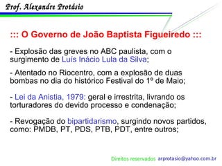::: O Governo de João Baptista Figueiredo ::: - Explosão das greves no ABC paulista, com o surgimento de  Luís Inácio Lula da Silva ; - Atentado no Riocentro, com a explosão de duas bombas no dia do histórico Festival do 1º de Maio; -  Lei da Anistia, 1979:  geral e irrestrita, livrando os torturadores do devido processo e condenação; - Revogação do  bipartidarismo , surgindo novos partidos, como: PMDB, PT, PDS, PTB, PDT, entre outros; 