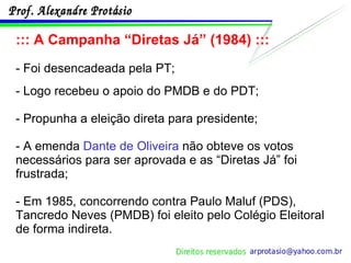 ::: A Campanha “Diretas Já” (1984) ::: - Foi desencadeada pela PT; - Logo recebeu o apoio do PMDB e do PDT; - Propunha a eleição direta para presidente; - A emenda  Dante de Oliveira  não obteve os votos necessários para ser aprovada e as “Diretas Já” foi frustrada; - Em 1985, concorrendo contra Paulo Maluf (PDS), Tancredo Neves (PMDB) foi eleito pelo Colégio Eleitoral de forma indireta. 