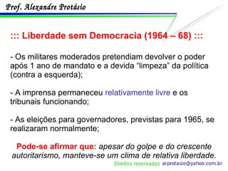 ::: Liberdade sem Democracia (1964 – 68) ::: - Os militares moderados pretendiam devolver o poder após 1 ano de mandato e a devida “limpeza” da política (contra a esquerda); - A imprensa permaneceu  relativamente livre  e os tribunais funcionando; - As eleições para governadores, previstas para 1965, se realizaram normalmente; Pode-se afirmar que:  apesar do golpe e do crescente autoritarismo, manteve-se um clima de relativa liberdade. 