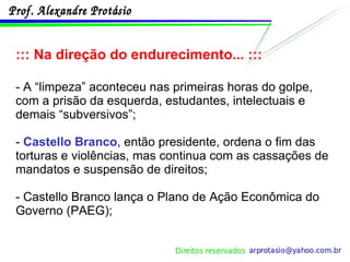 ::: Na direção do endurecimento... ::: - A “limpeza” aconteceu nas primeiras horas do golpe, com a prisão da esquerda, estudantes, intelectuais e demais “subversivos”; -  Castello Branco , então presidente, ordena o fim das torturas e violências, mas continua com as cassações de mandatos e suspensão de direitos; - Castello Branco lança o Plano de Ação Econômica do Governo (PAEG); 