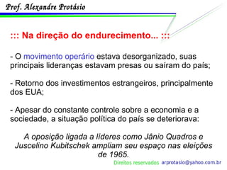 ::: Na direção do endurecimento... ::: - O  movimento operário  estava desorganizado, suas principais lideranças estavam presas ou saíram do país; - Retorno dos investimentos estrangeiros, principalmente dos EUA; - Apesar do constante controle sobre a economia e a sociedade, a situação política do país se deteriorava: A oposição ligada a líderes como Jânio Quadros e Juscelino Kubitschek ampliam seu espaço nas eleições de 1965. 