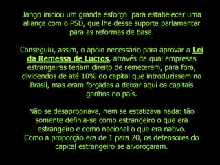 Jango iniciou um grande esforço para estabelecer uma
aliança com o PSD, que lhe desse suporte parlamentar
               para as reformas de base.

Conseguiu, assim, o apoio necessário para aprovar a Lei
  da Remessa de Lucros, através da qual empresas
  estrangeiras teriam direito de remeterem, para fora,
dividendos de até 10% do capital que introduzissem no
   Brasil, mas eram forçadas a deixar aqui os capitais
                    ganhos no país.

  Não se desapropriava, nem se estatizava nada: tão
   somente definia-se como estrangeiro o que era
    estrangeiro e como nacional o que era nativo.
 Como a proporção era de 1 para 20, os defensores do
         capital estrangeiro se alvoroçaram.
 
