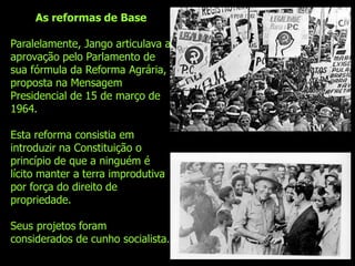 As reformas de Base

Paralelamente, Jango articulava a
aprovação pelo Parlamento de
sua fórmula da Reforma Agrária,
proposta na Mensagem
Presidencial de 15 de março de
1964.

Esta reforma consistia em
introduzir na Constituição o
princípio de que a ninguém é
lícito manter a terra improdutiva
por força do direito de
propriedade.

Seus projetos foram
considerados de cunho socialista.
 