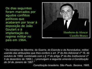 Os dias seguintes
 foram marcados por
 agudos conflitos
 políticos que
 acabaram por levar à
 deposição de João
 Goulart e à
 implantação do                                     Humberto de Alencar
 regime militar no                                     Castello Branco
 país em 1964.


“ Os ministros da Marinha, da Guerra, do Exercito e da Aeronáutica, militar,
usando das atribuições que lhes confere o art. 3º do Ato Adicional nº 16, de
outubro de 1969, combinado com o § 1º do artigo 2º do Ato Institucional nº
5 de dezembro de 1968 (...) promulgam a seguinte emenda à Constituição
de 24 de Janeiro de 1967.”
                         Constituição brasileira. São Paulo. Saraiva, 1985.
 