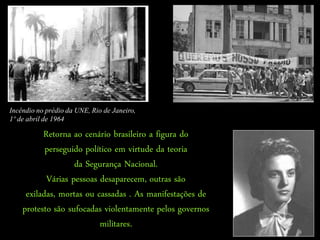 Incêndio no prédio da UNE, Rio de Janeiro,
1º de abril de 1964

          Retorna ao cenário brasileiro a figura do
           perseguido político em virtude da teoria
                   da Segurança Nacional.
           Várias pessoas desaparecem, outras são
     exiladas, mortas ou cassadas . As manifestações de
    protesto são sufocadas violentamente pelos governos
                          militares.
 