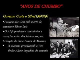 “ANOS DE CHUMBO”
Governo Costa e Silva(1967/69)
•Passeata dos Cem mil: morte do
estudante Edson Luis
•O AI-5: presidente com direito a
cassações e fim dos Habeas corpus.
•Criação da Zona Franca de Manaus,
• A sucessão presidencial: o vice
     Pedro Aleixo impedido de assumir.
 