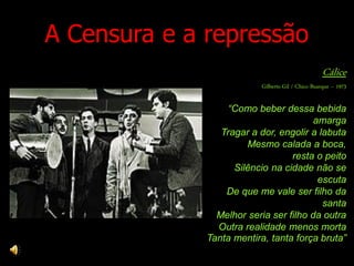 A Censura e a repressão
                                                    Cálice
                           Gilberto Gil / Chico Buarque – 1973

                   “Como beber dessa bebida
                                        amarga
                 Tragar a dor, engolir a labuta
                       Mesmo calada a boca,
                                  resta o peito
                    Silêncio na cidade não se
                                         escuta
                  De que me vale ser filho da
                                          santa
                Melhor seria ser filho da outra
                Outra realidade menos morta
              Tanta mentira, tanta força bruta”
 