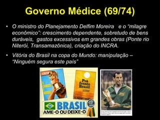 Governo Médice (69/74)
• O ministro do Planejamento Delfim Moreira e o “milagre
  econômico”: crescimento dependente, sobretudo de bens
  duráveis, gastos excessivos em grandes obras (Ponte rio
  Niterói, Transamazônica), criação do INCRA.
• Vitória do Brasil na copa do Mundo: manipulação –
  “Ninguém segura este país”
 