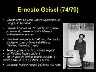 Ernesto Geisel (74/79)
•   Disputa entre Geisel e Ulisses Guimarães no
    Congresso Nacional.
•   Crise do Petróleo em 73 põe fim ao milagre
    promovendo crise econômica interna e
    endividamento externo.
•   Criação do programa Pró Alcool , Pró carvão,
    Nuclear e construção de hidrelétricas
    (Tucuruí, Tocantins, Itaipu)
• Abertura política “lenta gradual e segura”
• Lei Falcão e Pacote de Abril.
• Em 77 volta da UNE e no ano seguinte é
criada a CGT e CUT é extinto o AI nº5
•   Os casos Vladimir Herzog e Manuel Fiel Filho
 