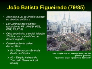 João Batista Figueiredo (79/85)
•   Assinada a Lei de Anistia: avanço
    na abertura política e
•   Lei Orgânica dos Partidos:
    fundação do PT , PMDB, PTB,
    PDT, PP,PDS)
•   Crise econômica e social: inflação
    200% ao ano e 4 milhões de
    desempregados.
•   Consolidação da ordem
    democrática:
      84 – Diretas-Já – Emenda
       Dante de Oliveira                 1984 — DIRETAS JÁ: na Praça da Sé, 200.000
                                                                 pessoas gritavam:
      85 – Eleição Indireta de            "Queremos eleger o presidente do Brasil!"
       Tancredo Neves e José
       Sarney
 