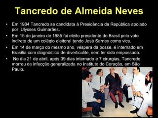 Tancredo de Almeida Neves
•   Em 1984 Tancredo se candidata à Presidência da República apoiado
    por Ulysses Guimarães.
•   Em 15 de janeiro de 1985 foi eleito presidente do Brasil pelo voto
    indireto de um colégio eleitoral tendo José Sarney como vice.
•   Em 14 de março do mesmo ano, véspera da posse, é internado em
    Brasília com diagnóstico de diverticulite, sem ter sido empossado.
•    No dia 21 de abril, após 39 dias internado e 7 cirurgias, Tancredo
    morreu de infecção generalizada no Instituto do Coração, em São
    Paulo.
 