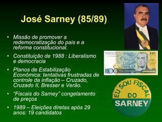 José Sarney (85/89)
• Missão de promover a
  redemocratização do pais e a
  reforma constitucional.
• Constituição de 1988 : Liberalismo
  e democracia
• Planos de Estabilização
  Econômica: tentativas frustradas de
  controle da inflação – Cruzado,
  Cruzado II, Bresser e Verão.
• “Fiscais do Sarney” congelamento
  de preços
• 1989 – Eleições diretas após 29
  anos: 19 candidatos
 