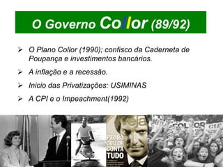 O Governo Collor (89/92)
 O Plano Collor (1990); confisco da Caderneta de
  Poupança e investimentos bancários.
 A inflação e a recessão.
 Inicio das Privatizações: USIMINAS
 A CPI e o Impeachment(1992)
 