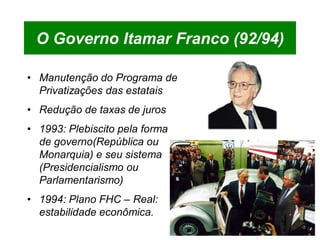 O Governo Itamar Franco (92/94)

• Manutenção do Programa de
  Privatizações das estatais
• Redução de taxas de juros
• 1993: Plebiscito pela forma
  de governo(República ou
  Monarquia) e seu sistema
  (Presidencialismo ou
  Parlamentarismo)
• 1994: Plano FHC – Real:
  estabilidade econômica.
 