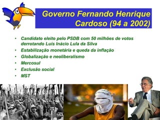 Governo Fernando Henrique
                    Cardoso (94 a 2002)
•   Candidato eleito pelo PSDB com 50 milhões de votos
    derrotando Luís Inácio Lula da Silva
•   Estabilização monetária e queda da inflação
•   Globalização e neoliberalismo
•   Mercosul
•   Exclusão social
•   MST
 
