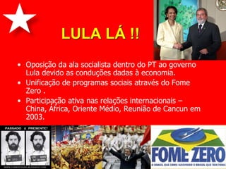 LULA LÁ !!
• Oposição da ala socialista dentro do PT ao governo
  Lula devido as conduções dadas à economia.
• Unificação de programas sociais através do Fome
  Zero .
• Participação ativa nas relações internacionais –
  China, África, Oriente Médio, Reunião de Cancun em
  2003.
 