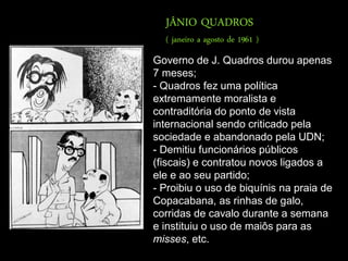 JÂNIO QUADROS
  ( janeiro a agosto de 1961 )
Governo de J. Quadros durou apenas
7 meses;
- Quadros fez uma política
extremamente moralista e
contraditória do ponto de vista
internacional sendo criticado pela
sociedade e abandonado pela UDN;
- Demitiu funcionários públicos
(fiscais) e contratou novos ligados a
ele e ao seu partido;
- Proibiu o uso de biquínis na praia de
Copacabana, as rinhas de galo,
corridas de cavalo durante a semana
e instituiu o uso de maiôs para as
misses, etc.
 