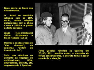 Jânio aderiu ao bloco dos
não-alinhados,

O     Brasil só mantinha
relações com os EUA,
então,    reatou  relações
diplomáticas com a China
e com a URSS e os paises
do leste europeu.

Jango    (vice-presidente)
visitou  oficialmente    a
China Maoísta (1961);

Ocorreu a condecoração de
“Che      Guevara”,    na
comenda      “Ordem    do
Cruzeiro do Sul”;             Jânio Quadros renuncia ao governo em
                              25/08/1961, permitiu assim, a ascensão de
Tudo isso culminou no         forças conservadoras, o Exército toma o poder
aumento da oposição de        e controla a situação.
multinacionais,      UDN,
empresários, exército, etc.
ao governo de J. Quadros;
 