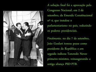 A solução final foi a aprovação pelo
                                    Congresso Nacional, em 2 de
                                    setembro, da Emenda Constitucional
                                    nº 4, que instalou o
    “Este é tempo de divisas, tempo parlamentarismo no É tempo de meio
                                    de gente cortada... país, reduzindo
silêncio, de boca gelada e murmúrio, palavra indireta, aviso na esquina.”
                                    os poderes presidenciais.
                                   CARLOS DRUMMOND DE ANDRADE
                                                              “Dormia
                                    Finalmente, no dia 7 de setembro,
   A nossa Pátria mãe tão distraída Sem perceber que era subtraída Em
                                              tenebrosas transações.”
                                    João Goulart tomou posse como
                                      CHICO BUARQUE DE HOLLANDA
                                    presidente da República e em
                                    seguida indicou Tancredo Neves
                                    primeiro-ministro, reinaugurando a
                                    antiga aliança PSD-PTB.
 