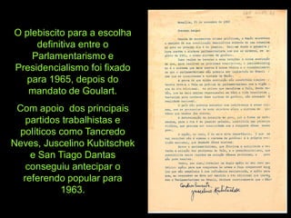 O plebiscito para a escolha
     definitiva entre o
    Parlamentarismo e
Presidencialismo foi fixado
  para 1965, depois do
   mandato de Goulart.
 Com apoio dos principais
   partidos trabalhistas e
 políticos como Tancredo
Neves, Juscelino Kubitschek
    e San Tiago Dantas
   conseguiu antecipar o
  referendo popular para
           1963.
 