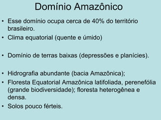 Domínio Amazônico
• Esse domínio ocupa cerca de 40% do território
brasileiro.
• Clima equatorial (quente e úmido)
• Domínio de terras baixas (depressões e planícies).
• Hidrografia abundante (bacia Amazônica);
• Floresta Equatorial Amazônica latifoliada, perenefólia
(grande biodiversidade); floresta heterogênea e
densa.
• Solos pouco férteis.
 