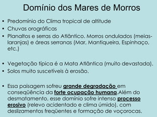 Domínio dos Mares de Morros
• Predomínio do Clima tropical de altitude
• Chuvas orográficas
• Planaltos e serras do Atlântico. Morros ondulados (meias-
  laranjas) e áreas serranas (Mar, Mantiqueira, Espinhaço,
  etc.)

• Vegetação típica é a Mata Atlântica (muito devastada).
• Solos muito suscetíveis à erosão.

• Essa paisagem sofreu grande degradação em
  conseqüência da forte ocupação humana.Além do
  desmatamento, esse domínio sofre intenso processo
  erosivo (relevo acidentado e clima úmido), com
  deslizamentos freqüentes e formação de voçorocas.
 
