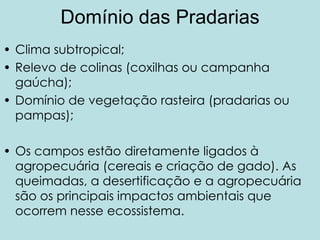Domínio das Pradarias
• Clima subtropical;
• Relevo de colinas (coxilhas ou campanha
  gaúcha);
• Domínio de vegetação rasteira (pradarias ou
  pampas);

• Os campos estão diretamente ligados à
  agropecuária (cereais e criação de gado). As
  queimadas, a desertificação e a agropecuária
  são os principais impactos ambientais que
  ocorrem nesse ecossistema.
 