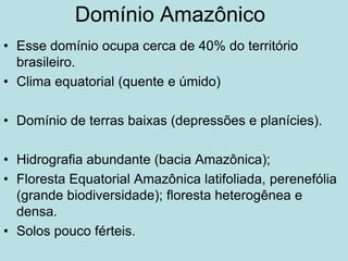 Domínio Amazônico
• Esse domínio ocupa cerca de 40% do território
brasileiro.
• Clima equatorial (quente e úmido)
• Domínio de terras baixas (depressões e planícies).
• Hidrografia abundante (bacia Amazônica);
• Floresta Equatorial Amazônica latifoliada, perenefólia
(grande biodiversidade); floresta heterogênea e
densa.
• Solos pouco férteis.
 