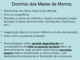 Domínio dos Mares de Morros
• Predomínio do Clima tropical de altitude
• Chuvas orográficas
• Planaltos e serras do Atlântico. Morros ondulados (meias-
laranjas) e áreas serranas (Mar, Mantiqueira, Espinhaço,
etc.)
• Vegetação típica é a Mata Atlântica (muito devastada).
• Solos muito suscetíveis à erosão.
• Essa paisagem sofreu grande degradação em
conseqüência da forte ocupação humana.Além do
desmatamento, esse domínio sofre intenso processo
erosivo (relevo acidentado e clima úmido), com
deslizamentos freqüentes e formação de voçorocas.
 
