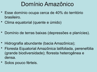 Domínio Amazônico
• Esse domínio ocupa cerca de 40% do território
brasileiro.
• Clima equatorial (quente e úmido)
• Domínio de terras baixas (depressões e planícies).
• Hidrografia abundante (bacia Amazônica);
• Floresta Equatorial Amazônica latifoliada, perenefólia
(grande biodiversidade); floresta heterogênea e
densa.
• Solos pouco férteis.
 