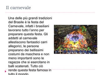 Il carnevale
Una delle più grandi tradizioni
del Brasile è la festa del
Carnevale, infatti i brasiliani
lavorano tutto l’anno per
preparare questa festa. Gli
addetti al carnevale
allestiscono fantastici carri
allegorici, le persone
preparano dei bellissimi
costumi da maschera e non
meno importanti sono le
ragazze che si esercitano in
balli scatenati. Tutto ciò
rende questa festa famosa in
 