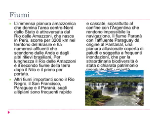 Fiumi
 L’immensa pianura amazzonica
che domina l’area centro-Nord
dello Stato è attraversata dal
Rio delle Amazzoni, che nasce
in Perù, scorre per 3200 km nel
territorio del Brasile e ha
numerosi affluenti che
scendono dalle Ande e dagli
altri rilievi brasiliani. Per
lunghezza il Rio delle Amazzoni
è il secondo fiume della terra
dopo il Nilo e il primo per
portata.
 Altri fiumi importanti sono il Rio
Negro, il San Francisco,
Paraguay e il Paranà, sugli
altipiani sono frequenti rapide
e cascate, soprattutto al
confine con l’Argentina che
rendono impossibile la
navigazione. Il fiume Paranà
con l’affluente Paraguay dà
origine al Pantanal, una
pianura alluvionale coperta di
paludi e soggetta a frequenti
inondazioni, che per la
straordinaria biodiversità è
stata dichiarata patrimonio
mondiale dell’ umanità
dall’Unesco
 
